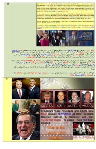 ‫.08‬




       ‫‪ BEN‬سوان: ولكن في روح "فحص الواقع" دعونا صفقة في الواقع. ألن ما زيرة الخارجية هيالري كلينتون قالت انه الحق، هذا ليس صحيحا.‬
       ‫انها تعود إلى الفيديو يوتيوب، كنا نظن أنها مظاهرة، يتحول المغادرة-‪ IT-wasn't‬الحجة. كما تحقق واقع قد قال لك، والمعلومات من مختلف أنحاء‬
          ‫مجتمع المخابرات خالل 21 ساعة من ذلك الهجوم، وأشار إلى هجوم من قبل ‪ Ansor‬الشريعة - وهي فرع ليبيا من تنظيم القاعدة - وبعد السرد‬
                               ‫السائدة من تصريحات من الرئيس أوباما، السكرتير سوزان رايس وكلينتون نفسها حتى، وتركز على تأثير الفيديو يوتيوب.‬
       ‫وبالتالي فإن خالصة القول هنا، على الرغم من وسائل اإلعالم الوطنية ال تزال يشيدون كلينتون ل "تسقط على ‪ SWORD‬لها:" كما يقولون؛ انها‬
              ‫فعلت شيئا من هذا القبيل! لم يستقل! لم يتم أطلقت! ال تتخذ أي شيء لسقوط! وقالت إنها لم تصدر حتى اعتذارا علنيا ألسرة ستيفنز العام‬
                                                            ‫واألمريكيين الثالثة األخرى لعدم الموافقة ويمر على طول تلك الطلبات لمزيد من األمن.‬
          ‫لماذا ال اعتذار إلى المخرج يوتيوب - الذي كان حتى لو كنت ال توافق على فيلمه، ‪ NOT‬المسؤولة عن تلك الوفيات من أربعة أمريكيين بعد كل‬
                                                                                                                                   ‫شيء؟‬

         ‫على األقل هذا - قل لنا ما قد يتم تغيير سياسات محددة والبروتوكول في ضوء ما حدث ترى أنه من الصعب على تحمل المسؤولية والمطالبة قمت‬
                                                                                             ‫به بأس. وهذا هو التحقق من حقيقة واقعة!‬
‫.18‬
 