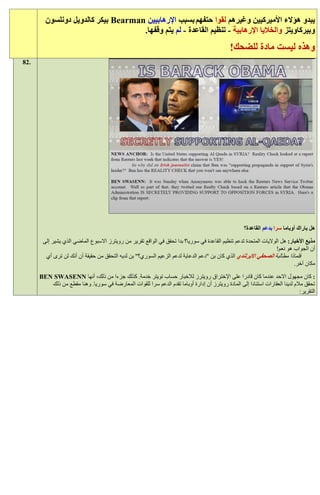 ‫يبدو هؤالء األميركيين وغيرهم لقوا حتفهم بسبب اإلرهابيين ‪ Bearman‬بيكر كالدويل دونلسون‬
                                    ‫وبيركاويتز والخاليا اإلرهابية - تنظيم القاعدة - لم يتم وقفها.‬
                                                                                               ‫وهذه ليست مادة للضحك!‬
‫.28‬




                                                                                                     ‫هل باراك أوباما سرا بدعم القاعدة؟‬

       ‫مذيع األخبار: هل الواليات المتحدة تدعم تنظيم القاعدة في سوريا؟ بدا تحقق في الواقع تقرير من رويترز االسبوع الماضي الذي يشير إلى‬
                                                                                                                  ‫أن الجواب هو نعم!‬
        ‫فلماذا مطالبة الصحفي االيرلندي الذي كان بن "دعم الدعاية لدعم الزعيم السوري؟" بن لديه التحقق من حقيقة أن أنك لن ترى أي‬
                                                                                                                           ‫مكان آخر.‬

      ‫: كان مجهول االحد عندما كان قادرا على اإلختراق رويترز لالخبار حساب تويتر خدمة. كذلك جزءا من ذلك، أنها ‪BEN SWASENN‬‬
         ‫تحقق مالم لدينا العقارات استنادا إلى المادة رويترز أن إدارة أوباما تقدم الدعم سرا للقوات المعارضة في سوريا. وهنا مقطع من ذلك‬
                                                                                                                               ‫التقرير:‬
 