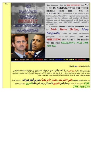 ‫.38‬




                                                                                                    ‫هل باراك أوباما سرا بدعم القاعدة؟‬

      ‫بن ‪ :SWASENN‬ولكن السؤال الكبير الذي ال أحد يطلب، "من هم هؤالء المتمردين أن الواليات المتحدة تدعم؟ دفن‬
      ‫حسنا في الجزء السفلي من هذه المادة لرويترز" لقد اقترحت التقارير اإلخبارية األخيرة من منطقة النفوذ وأن أعداد المتشددين االسالميين‬
                                               ‫بعضهم مرتبطون بتنظيم القاعدة أو الشركات التابعة لها كانت متزايد بين المعارضين األسد ".‬

      ‫ودعا لدينا قصة‬   ‫ردا مراسل المؤيدة للمعارضة على االنترنت من تايمز األيرلندية، ماري فيتزجيرالد،‬
          ‫‪PRO-ASSAD‬‬         ‫‪ FOR‬الدعاية. ذلك هو هذا صحيح؟ هل نحن التدريع لالسد؟ أو ربما نحن فقط التدريع‬
                                                                                 ‫!‪THE TRUTH‬‬
 