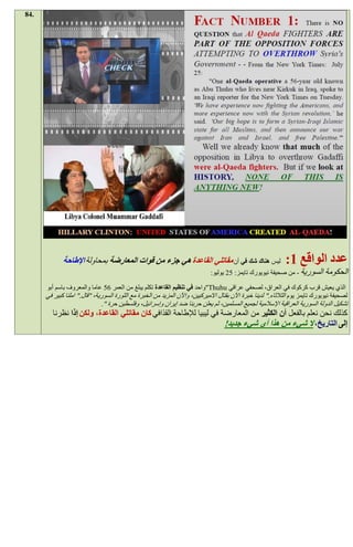 ‫.48‬




             ‫ليس هناك شك في أن مقاتلي القاعدة هي جزء من قوات المعارضة بمحاولة اإلطاحة‬                         ‫عدد الواقع 1:‬
                                                                              ‫السورية - من صحيفة نيويورك تايمز: 59 يوليو:‬       ‫الحكومة‬
      ‫الذي يعيش قرب كركوك في العراق، لصحفي عراقي ‪"Thuhu‬واحد في تنظيم القاعدة تكلم يبلغ من العمر 05 عاما والمعروف باسم أبو‬
      ‫لصحيفة نيويورك تايمز يوم الثالثاء." لدينا خبرة اآلن بقتال االميركيين، واآلن المزيد من الخبرة مع الثورة السورية، "قال." املنا كبير في‬
                              ‫تشكيل الدولة السورية العراقية اإلسالمية لجميع المسلمين، ثم يعلن حربنا ضد إيران وإسرائيل، وفلسطين حرة ".‬
         ‫كذلك نحن نعلم بالفعل أن الكثير من المعارضة في ليبيا لإلطاحة القذافي كان مقاتلي القاعدة، ولكن إذا نظرنا‬
                                                                      ‫إلى التاريخ، ال شيء من هذا أي شيء جديد!‬
 