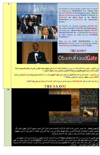 ‫.9‬




        ‫في 8 أكتوبر، وكيفن دجانة كتابة مقال عن ‪ Billbuzz.org‬زاعما "شاركوا في الهجوم أوباما بنغازي. التي كان يعتزم كمسؤول مفاجأة‬
                                                ‫أكتوبر لإلفراج عن الشيخ مكفوفين إلى جماعة اإلخوان مسلم في مقابل ستيفنز السفير ".‬
      ‫في 11 أكتوبر، اندلعت الغربية الصحافة األخبار أن مصدر (في البيت االبيض) ذكرت أن "باراك حسين أوباما مدبرة والواقع أن محاولة‬
                                                                            ‫اختطاف-كريس ستيفنز من كجزء من أكتوبر مفاجأة! "‬
                          ‫إن ما نشهده اآلن هو أكبر ‪ COVER-UP‬وسوف يتم في تاريخ الواليات المتحدة التي تعجب في حتى نهاية الوقت!‬

                                                     ‫!‪T R E S A O N‬‬
‫.01‬




        ‫الرئيس أوباما: منذ عصر تأسيس بلدنا، كانت الواليات المتحدة إحدى الدول التي تحترم جميع األديان. نحن نرفض كل‬
        ‫الجهود لتتحول المعتقدات الدينية لآلخرين. ولكن ليست هناك اي مبرر لهذا النوع من العنف ال معنى لها. ال شيء. ويجب‬
                                                        ‫على العالم الوقوف معا لال لبس فيه، ورفض هذه األعمال الوحشية.‬
          ‫جاي كارني: هذا هو إلى حد ما حالة متقلبة وأنها في استجابة ال لسياسة الواليات المتحدة، وليس من الواضح إلى اإلدارة، وليس إلى‬
       ‫. الفيلم الذي قمنا الحكم عليه بأنه يستحق الشجب ومثير لالشمئزاز. بأي حال من األحوال أن ‪VIDEO‬الشعب األمريكي. ومن وردا على‬
      ‫يبرر أي رد فعل عنيف لذلك. ولكن هذا ليس حالة احتجاج موجهة إلى الواليات المتحدة في سياسة كبيرة أو الواليات المتحدة. هذا هو وردا‬
                                                                                            ‫على الفيديو الذي تم الهجومية و. . . للمسلمين.‬
 