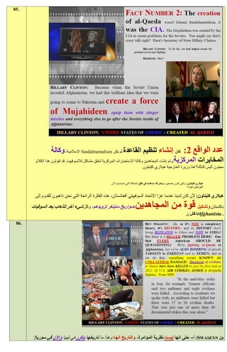 ‫.58‬




                    ‫عدد الواقع 1: كان إنشاء تنظيم القاعدة لم يكن ‪ fundalmentalism‬اإلسالمية، وكالة‬
         ‫المخابرات المركزية. تم إنشاء المجاهدين وكالة االستخبارات المركزية لخلق مشاكل لاللسوفييت. قد تقولون هذا الكالم‬
                                                                                ‫مجنون أليس كذلك؟ هنا وزيرة الخارجية هيالري كلينتون.‬


                                                      ‫هيالري كلينتون: ولكي نكون منصفين، ونحن قد ساعدت في خلق المشكلة التي نخوضها اآلن.‬
                                                                                                                        ‫المراسل: كيف؟‬

         ‫هيالري كلينتون: ألن كان لدينا عندما غزا االتحاد السوفييتي أفغانستان، هذه الفكرة الرائعة التي نحن ذاهبون للقدوم إلى‬

       ‫صواريخ ستينغر تزويدهم، وكل شيء آخر للذهاب بعد السوفيات‬              ‫باكستان وتشكيل قوة من المجاهدين‬
                                                                                                                       ‫. ‪Afghanista‬داخل ن‬
 ‫.68‬




        ‫بن ‪ :SWASENN‬آه، حتى انها ليست نظرية المؤامرة، والتاريخ انها؛ وهذا ما تاريخها يتكرر في ليبيا واآلن في سوريا!‬
 