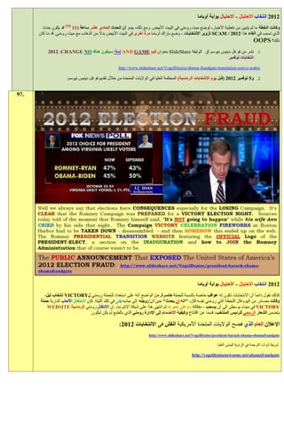 ‫1191 انتخاب االحتيال - االحتيال بوابة أوباما‬
        ‫وكانت الخطة ما لم يتبين من تغطية األخبار، لوضع ميت رومني في البيت األبيض. ومع ذلك، يبدو أن الحدث الحادي عشر ساعة (11 ‪ )TH‬قد يكون حدث‬
      ‫الذي تسبب في الغاء هذا 2102 / ‪ SCAM‬تزوير االنتخابات - وضع باراك أوباما مرة أخرى في البيت األبيض بدال من الذهاب مع ميت رومني. قد ما كان‬
                                                                                                                             ‫ذلك؟ ‪OOPS‬‬
           ‫1. نشر من فوغل دينيس نيوسم 'ق الوثيقة ‪ SlideShare‬بعنوان فهم ‪ AND GAME‬لماذا سيكون هناك ‪1911 :CHANGE NO‬‬
                                                                                                ‫انتخابات نوفمبر‬

                                                     ‫‪http://www.slideshare.net/VogelDenise/obama-fraudgate-translation-notice-arabic‬‬

                      ‫9. و1 نوفمبر 1191 (قبل يوم االنتخابات الرئاسية) المحكمة العليا في الواليات المتحدة من خالل تقديم فوغل دينيس نيوسم:‬


‫.79‬




                                                                                                    ‫1191 انتخاب االحتيال - االحتيال بوابة أوباما‬
         ‫كذلك نقول دائما أن االنتخابات تكون له عواقب خاصة بالنسبة للحملة خاسرة. من الواضح أنه على استعداد للحملة رومني ل‪ VICTORY‬إنتخاب ليل،‬
       ‫وقالت مصادر من اليوم قال اللحظة التي رومني نفسه قال، "انه لن يحدث" حين آن زوجته إلى جانبه بكى في تلك الليلة. كان االحتفال األلعاب النارية حملة‬
          ‫‪ VICTORY‬في ميناء بوسطن إلى أن يسحب - مفككة - وعلى نحو ما ثم انتهى هذا على شبكة اإلنترنت. إن االنتقال رومني الرئاسية ‪WEBSITE‬‬
                                       ‫يتضمن الشعار الرسمي للرئيس المنتخب، قسما عن افتتاح وكيفية االنضمام إلى اإلدارة رومني الذي بالطبع لم يكن ليكون.‬

                                                     ‫اإلعالن العام الذي فضح الواليات المتحدة األمريكية الغش في االنتخابات 1191:‬
                                                                       ‫‪http://www.slideshare.net/VogelDenise/president-barack-obama-obamafraudgate‬‬

                                                                                                               ‫شريط أدوات الترجمة في الزاوية اليمنى العليا:‬

                                                                                                ‫‪http://vogeldenisenewsome.net/obamafraudgate‬‬
 