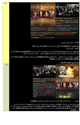 ‫.11‬




                                                                                                 ‫المحرر: جاي، لنكن واضحين. . .‬
                                              ‫جاي كارني: هذه االحتجاجات كانت في رد فعل على شريط فيديو انتشر في المنطقة.‬
                                                                                                   ‫المحرر: في بنغازي؟‬
       ‫جاي كارني: نحن بالتأكيد ال يعرف أننا ال نعرف إال! تعلمون ليس لدينا معلومات تشير إلى أنه من المخطط ‪ PRE‬هجوم! االضطرابات التي‬
                           ‫شهدناها في جميع أنحاء المنطقة كانت في رد فعل على شريط فيديو المسلمين. . . كثير من المسلمين يجد الهجوم.‬

       ‫المحرر: االفتراض هو أن التشغيل. . . كان ذلك في استجابة ل‪ VIDEO‬في بنغازي؟ أريد فقط أن أوضح أن ‪ !UP‬هذا هو‬
                                                                ‫‪FRAME MARK‬؟ هذا هو االفتراض التشغيل؟‬
                                                                                                  ‫جاي كارني: أنها ليست افتراضا!‬
 ‫.21‬




                                         ‫المحرر: . . . أن هناك الناس هذا النزاع أن هذا يبدو وكأنه شيء آخر غير ‪. . .VIDEO‬‬
              ‫جاي كارني: أعتقد أن هناك تقارير مختلفة على هذا جيك حتى في الصحافة، والتي بعضها كان المضاربة ما أنا أقول لك هذا هو قيد‬
        ‫التحقيق! وكانت االضطرابات في جميع أنحاء المنطقة، استجابة لهذا الفيديو. نحن ال في هذه اللحظة لديها معلومات تشير إلى أن أقول لك‬
       ‫كان أي من هذه االضطرابات مقررة سلفا! جيك، مرة أخرى، ما رأيناه هو االضطرابات في المنطقة واستجابة ‪INDICATE‬أو ذلك. . و.‬
                                                                                                                      ‫! . . ‪VIDEO‬ل‬
 