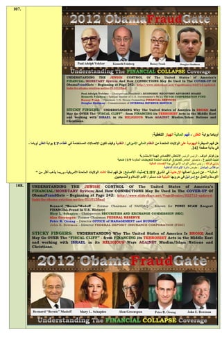‫.701‬




                                                                                                       ‫أوباما بوابة الغش - فهم المالية انهيار التغطية:‬
        ‫هل فهم السيطرة اليهودية على الواليات المتحدة من النظام المالي األميركي / النقدية وكيف تكون االتصاالت المستخدمة في غطاء-‪ UP‬بوابة الغش أوباما -‬
                                                                                                                                 ‫في بداية صفحة 121.‬

                                                                                           ‫بول فولكر أدولف - الرئيس الرئيس االنتعاش االقتصادي الهيئة االستشارية‬
                                                                           ‫كينيث فاينبيرغ - ماجستير الخاص للصندوق الواليات المتحدة للتعويضات الحكومة 0/11 ضحية‬
                                                                                                  ‫بارني فرانك - رئيس مجلس النواب األميركي جنة الخدمات المالية‬
                                                                                                                ‫دوغالس شولمان - مفوض دائرة اإليرادات الداخلية‬
             ‫المالية" - عن تمويل أعمالها اإلرهابية في الشرق ‪CLIFF‬مثبت األصابع: هل فهم لماذا كانت الواليات المتحدة األمريكية، وربما يذهب أكثر من "‬
                                                                          ‫األوسط والعمل مع إسرائيل في حروبها الدينية ضد مسلم / األمم اإلسالم والمسيحيين.‬

 ‫.801‬
 