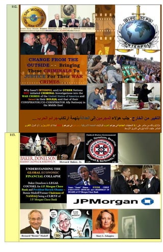 ‫.211‬




                ‫التغيير من الخارج - جلب هؤالء المجرمين إلى العدالة بتهمة ارتكاب جرائم الحرب. . .‬
        ‫-‪ )CO‬وذلك من متآمر على / ‪ S‬التحقيقات الجنائية في جرائم الحرب للواليات المتحدة األمريكية وإسرائيل في دورهم (‪NOT‬لماذا لم اإلنتربول و / أو الدول األخرى‬
                                                                                                                       ‫المتآمر حليف األمة (ق) في الشرق األوسط‬

‫.311‬
 