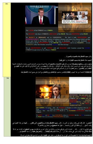‫.31‬




                                                                                             ‫وكان سبب االضطرابات بالصوت والصورة. . .‬

                                                                                    ‫السبب هناك اضطرابات بسبب الفيلم! هذا ردا على فيلم!‬

       ‫ونحن نرفض رسالتها ومحتوياته! نجد من كل مثير لالشمئزاز والشجب! أمريكا لديها تاريخ من التسامح الديني واحترام المعتقدات الدينية‬
          ‫والتاريخ الذي يعود الى تأسيس أمتنا. ولكن هناك على االطالق. . وكما قلت، ال يوجد مبرر على االطالق في كل للرد على هذا الفيلم مع‬
                                          ‫العنف ونحن يتقدمون. . ونحن نعمل بدال من أن المسلمين في جميع أنحاء العالم يسمع هذه الرسالة. . . .‬

                    ‫!‪ VIDEO‬الناجمة عن هذا الهجوم ‪GLOBE‬نحن نستجيب لوالتعامل مع والتعامل مع الدول في جميع أنحاء االضطرابات‬


 ‫.41‬




       ‫المحرر: قال قلت في وقت سابق إن الدورة. . كان. سبب االضطرابات شريط فيديو والتي تتكرر . . . شيئا من هذا القبيل في‬
                                               ‫وقت الحق. . . أريد فقط أن أكون واضحا. . ، فهل هذا صحيح من بنغازي والقاهرة؟‬
       ‫جاي كارني: أنا أقول. . . ذلك. . . الحادث الذي وقع في بنغازي، وكذلك في أماكن أخرى، هل كل هذه يجري التحقيق! ما أقوله، هو أننا ال‬
                 ‫تملك أدلة في هذا الوقت تشير إلى خالف ذلك. أن. . . أن هناك ‪ PRE-PLAN‬أو. . . والتحريض خفية وراء هذا االضطراب. . .‬

                   ‫ال توجد لدينا ولم لديك أدلة ملموسة تشير إلى أن هذا لم يكن في رد فعل على الفيلم! ولكن من الواضح اننا نحقق في المسألة.‬
 