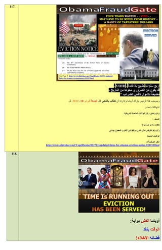 ‫.711‬




                                                                    ‫أربع سنوات تضيع بال فائدة - ‪- VOID‬‬
                                                                ‫قد يكون من الضروري محوها من التاريخ -‬
                                                                          ‫مضيعة لألموال دافعي الضرائب "‬
                           ‫وبموجب هذا الرئيس باراك أوباما وإدارته أن تطالب بالتنحي قبل الجمعة فبراير 91، 1191، لل‬

                                                                                                           ‫انتهاكات تحت:‬
                                                                                  ‫(‪ )A‬وتعديل ال 11 للواليات المتحدة األمريكية‬

                                                                                                                    ‫الدستور؛‬

                                                                                                      ‫(‪ )B‬ومبادئ نورمبرغ؛‬

                                                                 ‫(‪ )C‬وكو كلوكس كالن قانون، والقوانين األخرى المعمول بها في‬

                                                                                                             ‫الواليات المتحدة‬

                                                                                             ‫انظر الصفحة :‬
        ‫‪http://www.slideshare.net/VogelDenise/022712-updated-links-for-obama-eviction-notice-011012final‬‬


 ‫.811‬




                                                                                        ‫أوباما الغش بوابة:‬
                                                                                                         ‫الوقت ينفد‬
                                                                                               ‫قضائه اإلخالء!‬
 