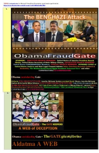 VIDEO / animasiyalar ilə Microsoft PowerPoint Presentation surəti burada tapa bilərsiniz:
https://www.filesanywhere.com/fs/v.aspx?v=8a72688a5a646f78b0

   1.




            Obama saxtakarlıq Gate
            Rollarda: İCRA BRANCH ÜZVLƏRİ: Amerika Birləşmiş Ştatları prezidenti Barak Obama, Amerika Birləşmiş
            Ştatları dövlət katibi Hillari Klinton, QANUNVERİCİLİK BRANCH ÜZVLƏRİ: United States Konqresin üzvləri,
            MƏHKƏMƏ BRANCH ÜZVLƏRİ: ALİ United States Ədliyyə Məhkəməsi və Hüquq Müşaviri / müşaviri Baker
            Donelson Bearman Caldwell & Berkowitz, Müsəlman Qardaşlar / Misir prezidenti Məhəmməd Morsi və digər
            CONSPIRATORS / CO-CONSPIRATORS

     2.




             Obama saxtakarlıq Gate -                           The GATE gözətçilərinə

             Aldatma A WEB
 