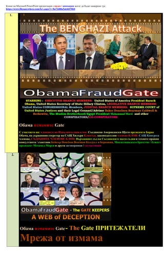 Копие на Microsoft PowerPoint презентация с видео / анимации могат да бъдат намерени тук:
https://www.filesanywhere.com/fs/v.aspx?v=8a72688a5a646f78b0

   1.




           Обама измамите Gate
           С участието на: членовете на Изпълнителния клон: Съединени Американски Щати президента Барак
           Обама, на държавния секретар на САЩ Хилъри Клинтън, законодателни членове КЛОН: САЩ Конгреса
           членове, СЪДЕБНИТЕ ЧЛЕНОВЕ КЛОН: Върховният съд на Съединените щати съдии и техните правни
           консултанти / съветник Бейкър Donelson Bearman Колдуел и Берковиц, Мюсюлманското братство / Египет
           президент Мохамед Морси и други заговорници / съучастници


     2.




            Обама измамите Gate -                       The Gate ПРИТЕЖАТЕЛИ
            Мрежа от измама
 