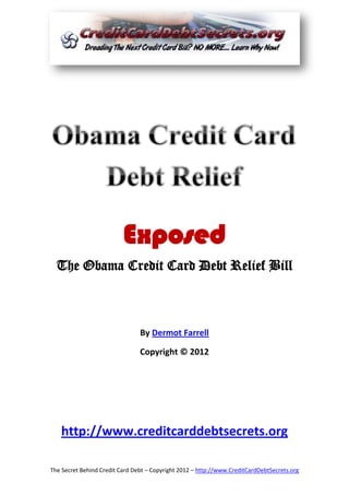 Exposed
  The Obama Credit Card Debt Relief Bill



                                By Dermot Farrell

                                Copyright © 2012




   http://www.creditcarddebtsecrets.org

The Secret Behind Credit Card Debt – Copyright 2012 – http://www.CreditCardDebtSecrets.org
 