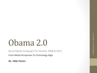 Obama	
  2.0	
  
Social	
  Media	
  Campaign	
  For	
  Elec3on	
  2008	
  &	
  2012	
  
From	
  Media	
  Perspec3ve	
  To	
  Technology	
  Edge	
  
	
  
By	
  :	
  Eddy	
  Yansen	
  	
  
(c)	
  eddyyansen.com	
  -­‐	
  Obama	
  2.0	
  
 