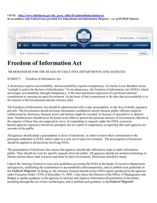 FROM: http://www.whitehouse.gov/the_press_office/FreedomofInformationAct
In accordance with Federal Laws provided For Educational and Information Purposes – i.e. of PUBLIC Interest




Freedom of Information Act
MEMORANDUM FOR THE HEADS OF EXECUTIVE DEPARTMENTS AND AGENCIES

SUBJECT:       Freedom of Information Act

A democracy requires accountability, and accountability requires transparency. As Justice Louis Brandeis wrote,
"sunlight is said to be the best of disinfectants." In our democracy, the Freedom of Information Act (FOIA), which
encourages accountability through transparency, is the most prominent expression of a profound national
commitment to ensuring an open Government. At the heart of that commitment is the idea that accountability is in
the interest of the Government and the citizenry alike.

The Freedom of Information Act should be administered with a clear presumption: In the face of doubt, openness
prevails. The Government should not keep information confidential merely because public officials might be
embarrassed by disclosure, because errors and failures might be revealed, or because of speculative or abstract
fears. Nondisclosure should never be based on an effort to protect the personal interests of Government officials at
the expense of those they are supposed to serve. In responding to requests under the FOIA, executive
branch agencies (agencies) should act promptly and in a spirit of cooperation, recognizing that such agencies are
servants of the public.

All agencies should adopt a presumption in favor of disclosure, in order to renew their commitment to the
principles embodied in FOIA, and to usher in a new era of open Government. The presumption of disclosure
should be applied to all decisions involving FOIA.

The presumption of disclosure also means that agencies should take affirmative steps to make information
public. They should not wait for specific requests from the public. All agencies should use modern technology to
inform citizens about what is known and done by their Government. Disclosure should be timely.

I direct the Attorney General to issue new guidelines governing the FOIA to the heads of executive departments
and agencies, reaffirming the commitment to accountability and transparency, and to publish such guidelines in
the Federal Register. In doing so, the Attorney General should review FOIA reports produced by the agencies
under Executive Order 13392 of December 14, 2005. I also direct the Director of the Office of Management and
Budget to update guidance to the agencies to increase and improve information dissemination to the public,
including through the use of new technologies, and to publish such guidance in theFederal Register.
 