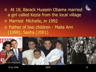 At 18, Barack Hussein Obama married a girl called Kezia from the local village Married  Michelle, in 1992 Father of two children - Malia Ann (1998); Sasha (2001)  19 Jan 2008 NDIM 