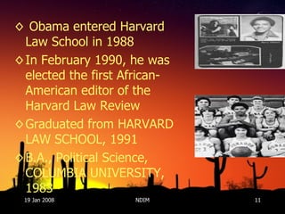 Obama entered Harvard Law School in 1988 In February 1990, he was elected the first African-American editor of the Harvard Law Review Graduated from HARVARD LAW SCHOOL, 1991 B.A., Political Science, COLUMBIA UNIVERSITY, 1983  19 Jan 2008 NDIM 