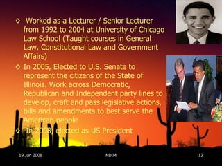 Worked as a Lecturer / Senior Lecturer from 1992 to 2004 at University of Chicago Law School (Taught courses in General Law, Constitutional Law and Government Affairs)  In 2005, Elected to U.S. Senate to represent the citizens of the State of Illinois. Work across Democratic, Republican and Independent party lines to develop, craft and pass legislative actions, bills and amendments to best serve the American people In 2008, elected as US President 19 Jan 2008 NDIM 