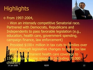 Highlights From 1997-2004, - Won an intensely competitive Senatorial race. Partnered with Democrats, Republicans and Independents to pass favorable legislation (e.g., education, health care, government spending, campaign finance, law enforcement) - Provided $100+ million in tax cuts to families over 3 years through legislative changes to state tax law  - Provided permanent health care coverage to 154,000 low-income residents (including 70,000 children)  19 Jan 2008 NDIM 