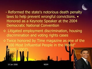 - Reformed the state's notorious death penalty laws to help prevent wrongful convictions. • Honored as a Keynote Speaker at the 2004 Democratic National Convention Litigated employment discrimination, housing discrimination and voting rights cases  Twice honored by Time magazine as one of the "100 Most Influential People in the World" (2005, 2007) 19 Jan 2008 NDIM 