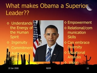 What makes Obama a Superior Leader?? Understands the Energy of the Human Spirit Ingenuity Commitment Autonomy Risk Empowerment Relational/communication Skills Can embrace Diversity Situational Analysis  Vision 19 Jan 2008 NDIM 