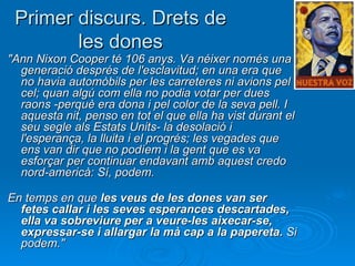Primer discurs. Drets de les dones "Ann Nixon Cooper té 106 anys. Va néixer només una generació després de l'esclavitud; en una era que no havia automòbils per les carreteres ni avions pel cel; quan algú com ella no podia votar per dues raons -perquè era dona i pel color de la seva pell. I aquesta nit, penso en tot el que ella ha vist durant el seu segle als Estats Units- la desolació i l'esperança, la lluita i el progrés; les vegades que ens van dir que no podíem i la gent que es va esforçar per continuar endavant amb aquest credo nord-americà: Sí, podem. En temps en que  les veus de les dones van ser fetes callar i les seves esperances descartades, ella va sobreviure per a veure-les aixecar-se, expressar-se i allargar la mà cap a la papereta.  Si podem."   