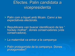 Efectes. Palin candidata a vicepresidenta Palin com a tiquet amb Mcain. Canvi a les expectatives electorals. Republicans van buscar identificació de les “ hockey mother”, dones conservadores (vida conservadora). La maternitat va entrar a la campanya Palin protagonista de la campanya. Dones protagonistes? 