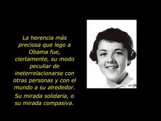 La herencia más preciosa que lego a Obama fue, ciertamente, su modo peculiar de ineterrelacionarse con otras personas y con el mundo a su alrededor. Su mirada solidaria, o su mirada compasiva. 