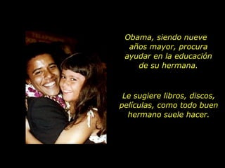 Obama, siendo nueve  años mayor, procura ayudar en la educación de su hermana. Le sugiere libros, discos, películas, como todo buen hermano suele hacer. 