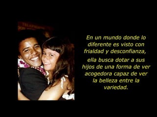 En un mundo donde lo diferente es visto con frialdad y desconfianza,  ella busca dotar a sus hijos de una forma de ver acogedora capaz de  ver la belleza entre la variedad. 