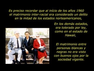 Es preciso recordar que al início de los años 1960  el matrimonio inter-racial era considerado un delito en la mitad de los estados norteamericanos, En los demás estados, era tolerado por ley, como en el estado de Hawaii,  El matrimonio entre personas blancas y negras no era visto con buenos ojos por la sociedad vigente. 