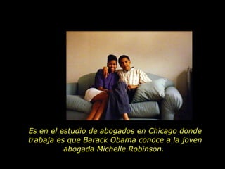 Es en el estudio de abogados en Chicago donde trabaja es que Barack Obama conoce a la joven abogada Michelle Robinson.  