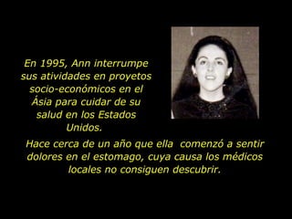 En 1995, Ann interrumpe sus atividades en proyetos socio-económicos en el Ásia para cuidar de su salud en los Estados Unidos.  Hace cerca de un año que ella  comenzó a sentir dolores en el estomago, cuya causa los médicos locales no consiguen descubrir. 