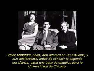 Desde temprana edad, Ann destaca en los estudios, y aun adolescente, antes de concluir la segunda enseñanza, gana una beca de estudios para la Universidade de Chicago. 
