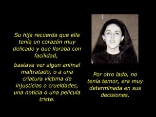 Su hija recuerda que ella tenía un corazón muy delicado y que lloraba con facilidad,  bastava ver algun animal maltratado, o a una criatura víctima de injusticias o crueldades, una noticia o una película triste. Por otro lado, no tenía temor, era muy determinada en sus decisiones. 