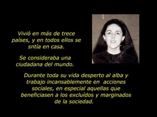 Vivió en más de trece países, y en todos ellos se sntía en casa. Se consideraba una ciudadana del mundo. Durante toda su vida desperto al alba y trabajo incansablemente en  acciones sociales, en especial aquellas que beneficiasen a los excluídos y marginados de la sociedad.  