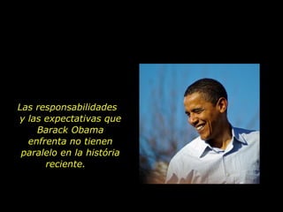 Las responsabilidades  y las expectativas que Barack Obama enfrenta no tienen paralelo en la história reciente.  