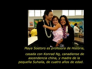 Maya Soetoro es profesora de História,  casada con Konrad Ng, canadiense de ascendencia china,  y madre de   la   pequeña Suhaila, de cuatro años de edad.  