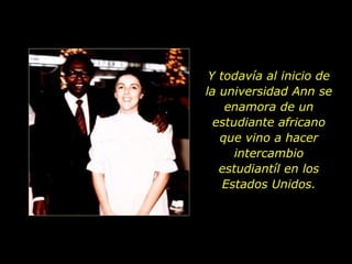 Y todavía al inicio de la universidad Ann se enamora de un estudiante africano que vino a hacer intercambio estudiantíl en los Estados Unidos. 