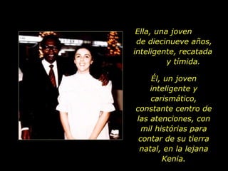 Ella, una joven  de diecinueve años, inteligente, recatada  y tímida. Él, un joven inteligente y carismático, constante centro de las atenciones, con mil histórias para contar de su tierra natal, en la lejana Kenia. 