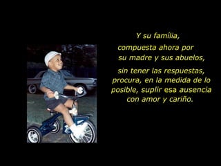 Y su família,  sin tener las respuestas, procura, en la medida de lo posible,  suplir   esa  ausencia  con amor y cariño.  compuesta ahora por  su madre y sus abuelos, 