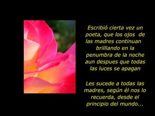 Escribió cierta vez un poeta, que los ojos  de las madres continuan  brilllando en la penumbra de la noche aun despues que todas las luces se apagan Les sucede a todas las madres, según él nos lo recuerda, desde el principio del mundo... 