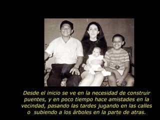 Desde el inicio se ve en la necesidad de construir puentes, y en poco tiempo hace amistades en la vecindad, pasando las tardes jugando en las calles o  subiendo a los árboles en la parte de atras. 