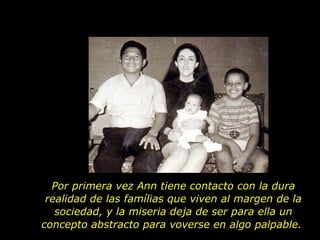 Por primera vez Ann tiene contacto con la dura realidad de las famílias que viven al margen de la sociedad, y la miseria deja de ser para ella un concepto abstracto para voverse en algo palpable.  