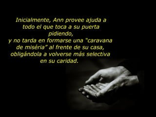 Inicialmente, Ann provee ajuda a todo el que toca a su puerta pidiendo, y no tarda en formarse una “caravana de miséria” al frente de su casa, obligándola a volverse más selectiva en su caridad.  