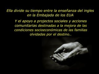 Ella divide su tiempo entre la enseñanza del ingles en la Embajada de los EUA Y el apoyo a projectos sociales y acciones comunitarias  destinadas a la mejora de las condiciones socioeconómicas de las familias olvidadas por el destino. . 