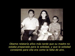 Obama relataría años más tarde que su madre no estaba preparada para la soledad, y que la soledad constante para ella era como la falta de aire.  