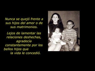 Nunca se quejó frente a sus hijos del amor o de sus matrimonios. Lejos de lamentar las relaciones deshechas, agradecía constantemente por los bellos hijos que  la vida le concedió. 
