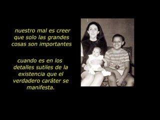 cuando es en los  detalles sutiles de la existencia que el verdadero caráter se manifesta. nuestro mal es creer que solo las grandes cosas son importantes 