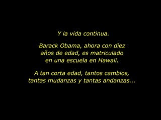 Y la vida continua. Barack Obama, ahora con diez años de edad, es matriculado en una escuela en Hawaii. A tan corta edad, tantos cambios, tantas mudanzas y tantas andanzas... 