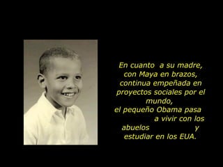 En cuanto  a su madre, con Maya en brazos, continua empeñada en proyectos sociales por el mundo,  el pequeño Obama pasa  a vivir con los abuelos  y estudiar en los EUA. 