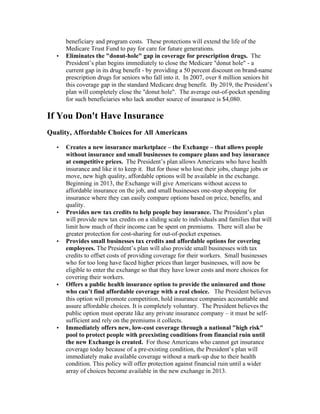 beneficiary and program costs. These protections will extend the life of the
       Medicare Trust Fund to pay for care for future generations.
   •   Eliminates the "donut-hole" gap in coverage for prescription drugs. The
       President’s plan begins immediately to close the Medicare "donut hole" - a
       current gap in its drug benefit - by providing a 50 percent discount on brand-name
       prescription drugs for seniors who fall into it. In 2007, over 8 million seniors hit
       this coverage gap in the standard Medicare drug benefit. By 2019, the President’s
       plan will completely close the "donut hole". The average out-of-pocket spending
       for such beneficiaries who lack another source of insurance is $4,080.

If You Don't Have Insurance
Quality, Affordable Choices for All Americans

   •   Creates a new insurance marketplace – the Exchange – that allows people
       without insurance and small businesses to compare plans and buy insurance
       at competitive prices. The President’s plan allows Americans who have health
       insurance and like it to keep it. But for those who lose their jobs, change jobs or
       move, new high quality, affordable options will be available in the exchange.
       Beginning in 2013, the Exchange will give Americans without access to
       affordable insurance on the job, and small businesses one-stop shopping for
       insurance where they can easily compare options based on price, benefits, and
       quality.
   •   Provides new tax credits to help people buy insurance. The President’s plan
       will provide new tax credits on a sliding scale to individuals and families that will
       limit how much of their income can be spent on premiums. There will also be
       greater protection for cost-sharing for out-of-pocket expenses.
   •   Provides small businesses tax credits and affordable options for covering
       employees. The President’s plan will also provide small businesses with tax
       credits to offset costs of providing coverage for their workers. Small businesses
       who for too long have faced higher prices than larger businesses, will now be
       eligible to enter the exchange so that they have lower costs and more choices for
       covering their workers.
   •   Offers a public health insurance option to provide the uninsured and those
       who can’t find affordable coverage with a real choice. The President believes
       this option will promote competition, hold insurance companies accountable and
       assure affordable choices. It is completely voluntary. The President believes the
       public option must operate like any private insurance company – it must be self-
       sufficient and rely on the premiums it collects.
   •   Immediately offers new, low-cost coverage through a national "high risk"
       pool to protect people with preexisting conditions from financial ruin until
       the new Exchange is created. For those Americans who cannot get insurance
       coverage today because of a pre-existing condition, the President’s plan will
       immediately make available coverage without a mark-up due to their health
       condition. This policy will offer protection against financial ruin until a wider
       array of choices become available in the new exchange in 2013.
 